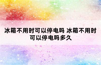 冰箱不用时可以停电吗 冰箱不用时可以停电吗多久